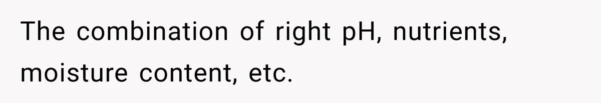 The combination of right pH, nutrients, moisture content, etc.