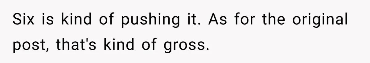 Six is kind of pushing it. As for the original post, that's kind of gross.