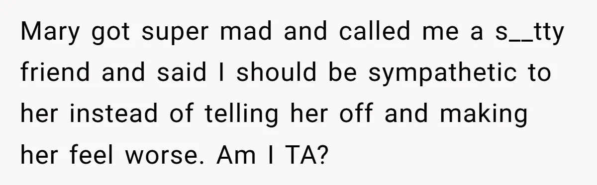 Mary got super mad and called me a s__tty friend and said I should be sympathetic to her instead of telling her off and making her feel worse. Am I...