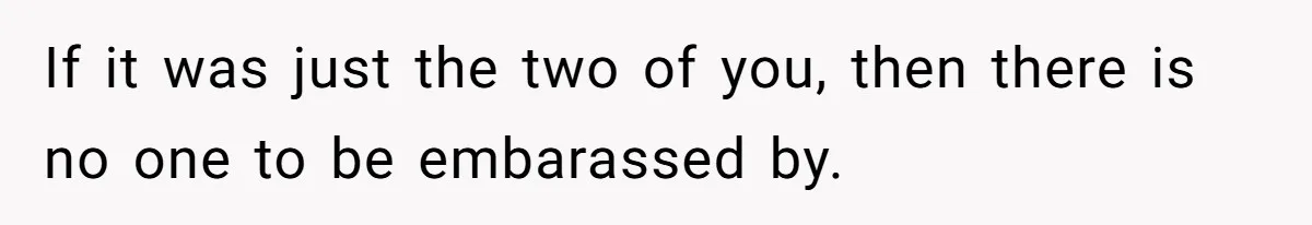 If it was just the two of you, then there is no one to be embarassed by.