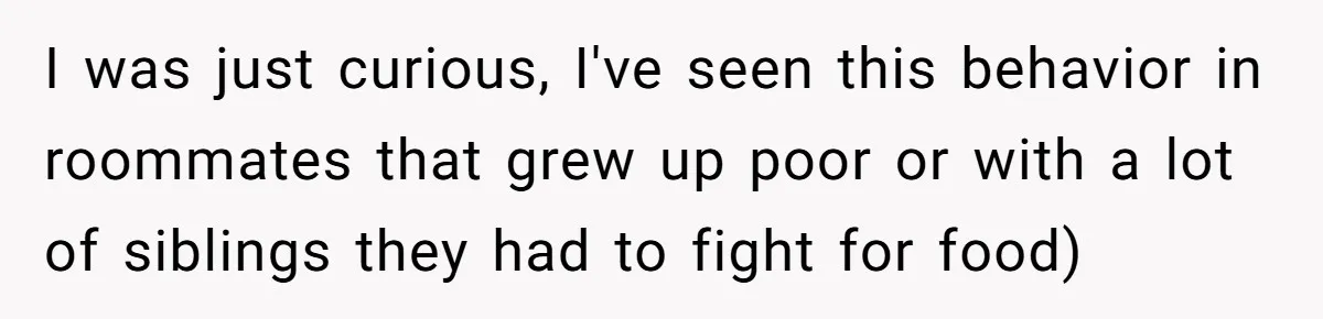 I was just curious, I've seen this behavior in roommates that grew up poor or with a lot of siblings they had to fight for food)