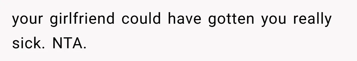 your girlfriend could have gotten you really sick. NTA.
