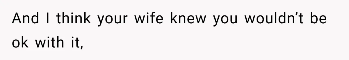And I think your wife knew you wouldn’t be ok with it,