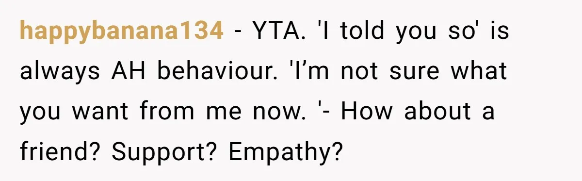 happybanana134 − YTA. 'I told you so' is always AH behaviour. 'I’m not sure what you want from me now. '- How about a friend? Support? Empathy?