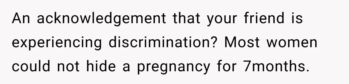 An acknowledgement that your friend is experiencing discrimination? Most women could not hide a pregnancy for 7months.