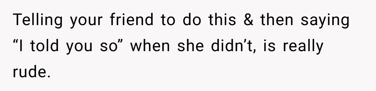 Telling your friend to do this & then saying “I told you so” when she didn’t, is really rude.