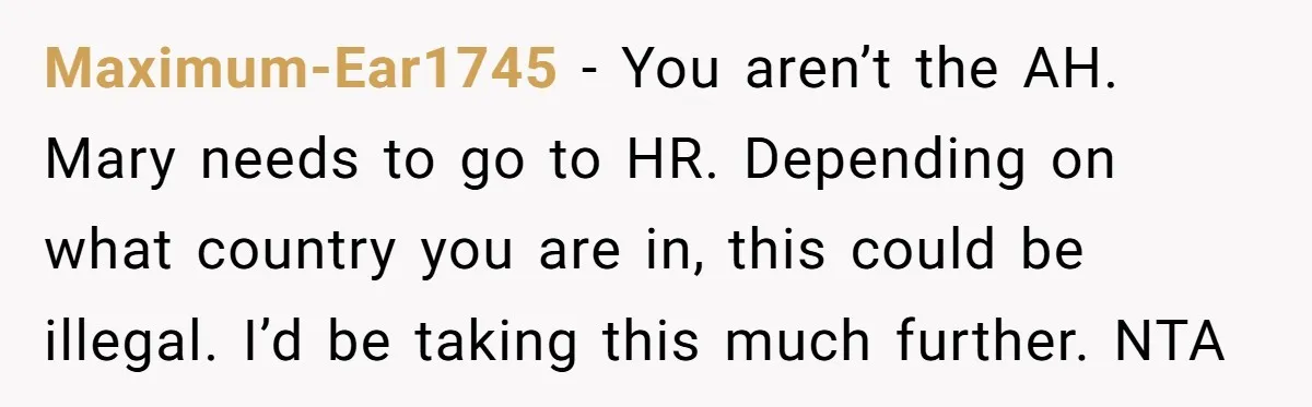 Maximum-Ear1745 − You aren’t the AH. Mary needs to go to HR. Depending on what country you are in, this could be illegal. I’d be taking this much further. NTA