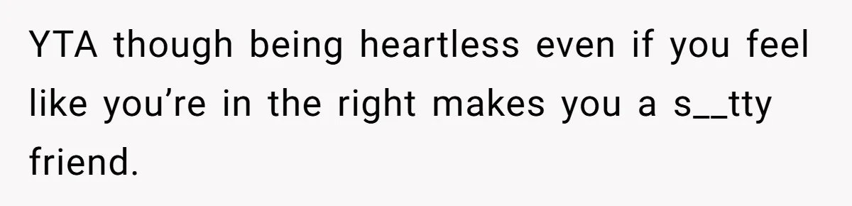 YTA though being heartless even if you feel like you’re in the right makes you a s__tty friend.