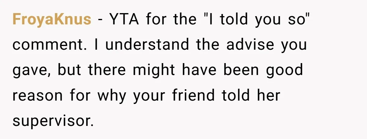 FroyaKnus − YTA for the "I told you so" comment. I understand the advise you gave, but there might have been good reason for why your friend told her supervisor.