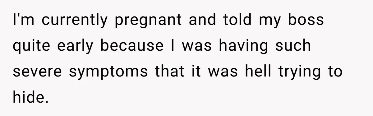 I'm currently pregnant and told my boss quite early because I was having such severe symptoms that it was hell trying to hide.