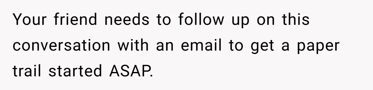 Your friend needs to follow up on this conversation with an email to get a paper trail started ASAP.