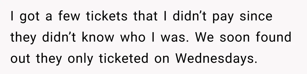 I got a few tickets that I didn’t pay since they didn’t know who I was. We soon found out they only ticketed on Wednesdays.