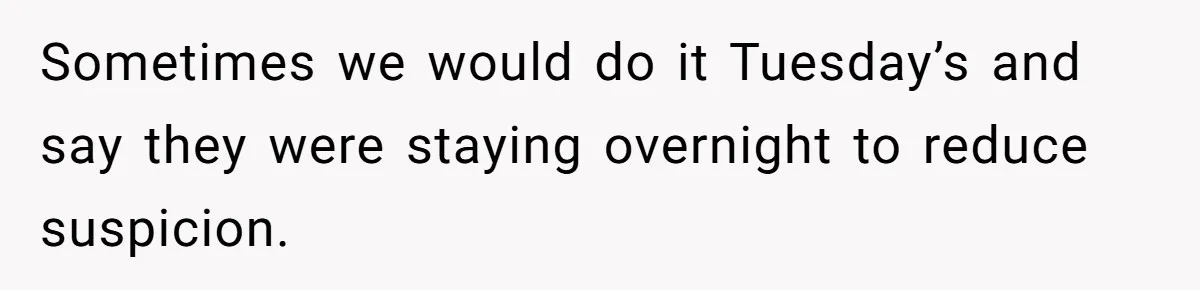Sometimes we would do it Tuesday’s and say they were staying overnight to reduce suspicion.