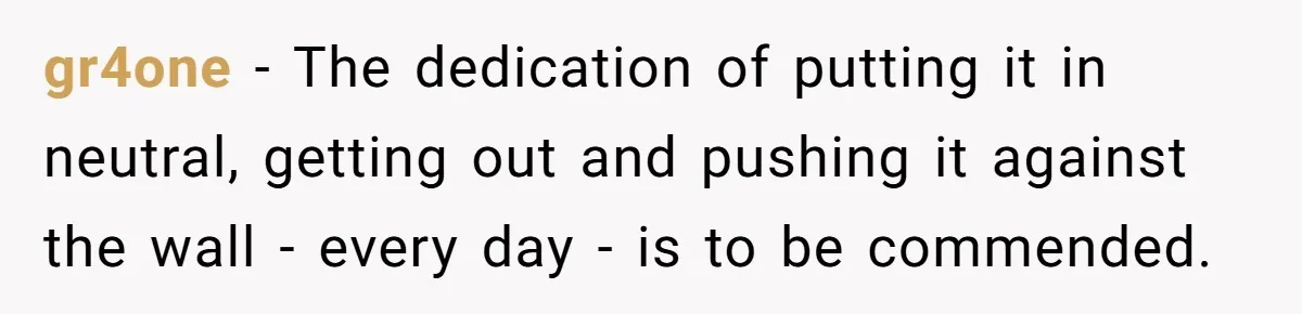 gr4one − The dedication of putting it in neutral, getting out and pushing it against the wall - every day - is to be commended.