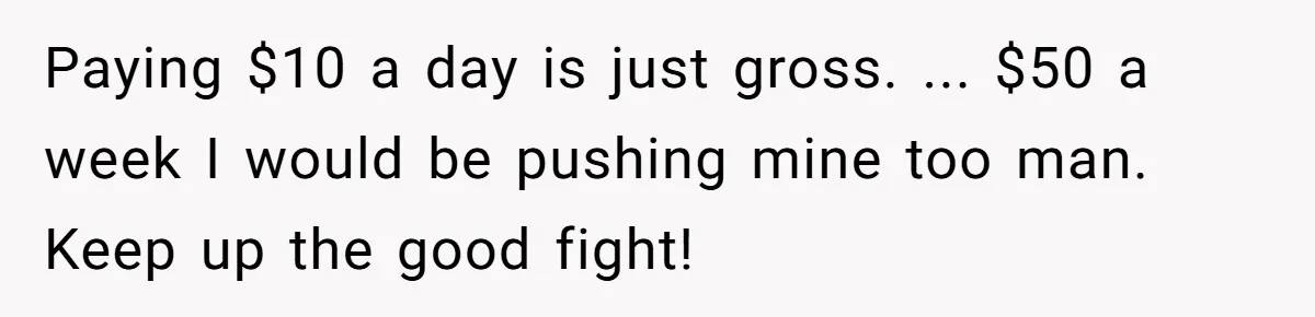 Paying $10 a day is just gross. ... $50 a week I would be pushing mine too man. Keep up the good fight!