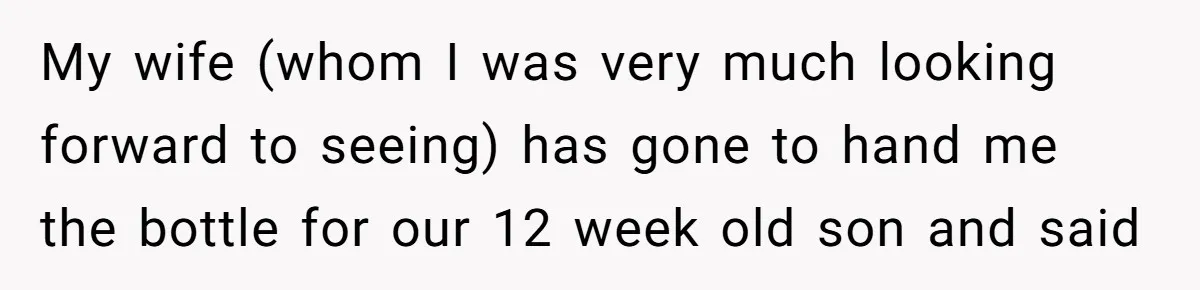 My wife (whom I was very much looking forward to seeing) has gone to hand me the bottle for our 12 week old son and said