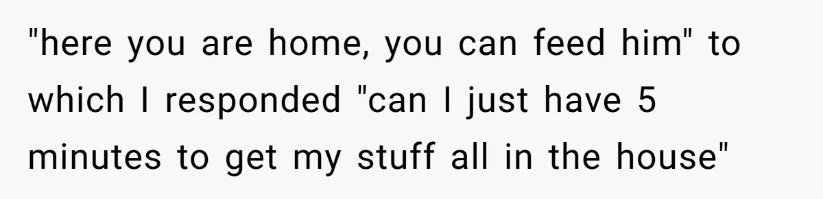 "here you are home, you can feed him" to which I responded "can I just have 5 minutes to get my stuff all in the house"