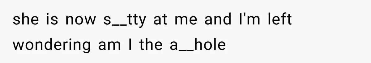 she is now s__tty at me and I'm left wondering am I the a__hole