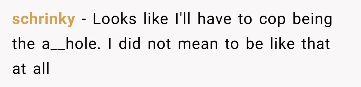 schrinky − Looks like I'll have to cop being the a__hole. I did not mean to be like that at all