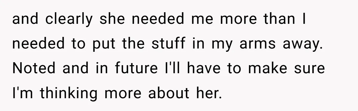 and clearly she needed me more than I needed to put the stuff in my arms away. Noted and in future I'll have to make sure I'm thinking more about...