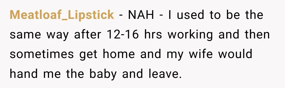 Meatloaf_Lipstick − NAH - I used to be the same way after 12-16 hrs working and then sometimes get home and my wife would hand me the baby and leave.