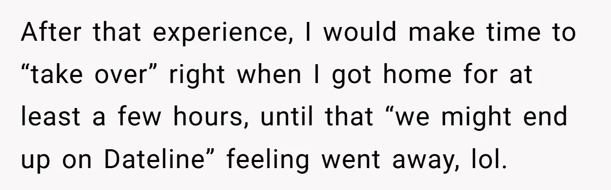 After that experience, I would make time to “take over” right when I got home for at least a few hours, until that “we might end up on Dateline” feeling...