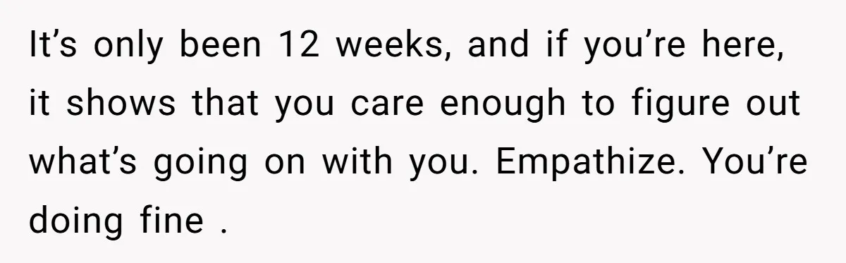 It’s only been 12 weeks, and if you’re here, it shows that you care enough to figure out what’s going on with you. Empathize. You’re doing fine .