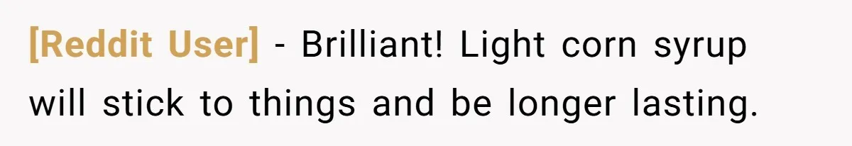 [Reddit User] − Brilliant! Light corn syrup will stick to things and be longer lasting.