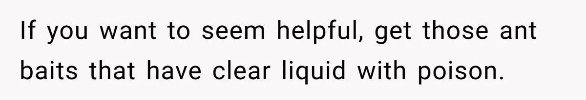 Roommates Leave The Kitchen A Mess, So She Decides To Feed The Ants Before Moving Out If you want to seem helpful, get those ant baits that have clear liquid with poison.
