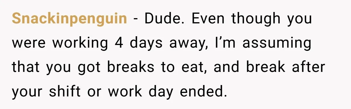 Snackinpenguin − Dude. Even though you were working 4 days away, I’m assuming that you got breaks to eat, and break after your shift or work day ended.