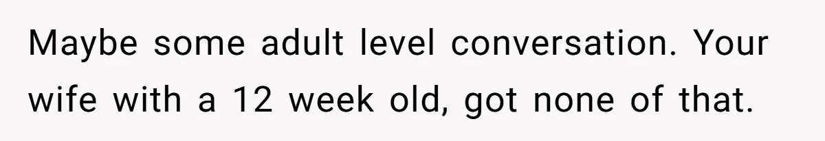 Maybe some adult level conversation. Your wife with a 12 week old, got none of that.