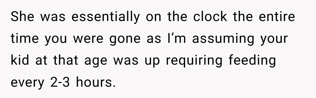 She was essentially on the clock the entire time you were gone as I’m assuming your kid at that age was up requiring feeding every 2-3 hours.