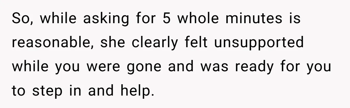 So, while asking for 5 whole minutes is reasonable, she clearly felt unsupported while you were gone and was ready for you to step in and help.