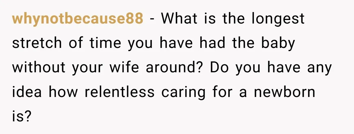 whynotbecause88 − What is the longest stretch of time you have had the baby without your wife around? Do you have any idea how relentless caring for a newborn is?