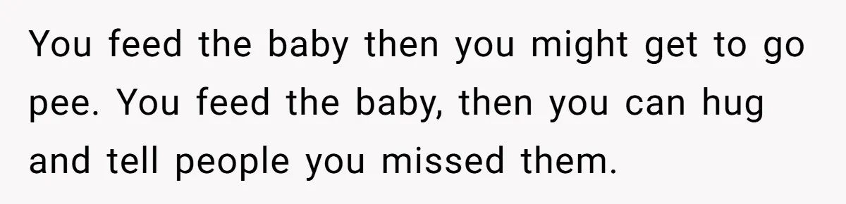 You feed the baby then you might get to go pee. You feed the baby, then you can hug and tell people you missed them.