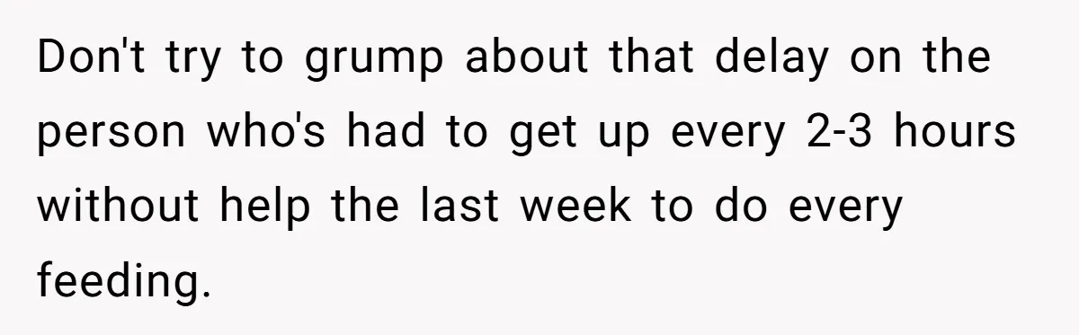 Don't try to grump about that delay on the person who's had to get up every 2-3 hours without help the last week to do every feeding.