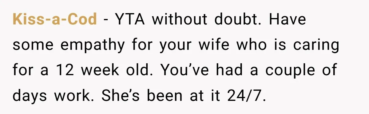 Kiss-a-Cod − YTA without doubt. Have some empathy for your wife who is caring for a 12 week old. You’ve had a couple of days work. She’s been at it...