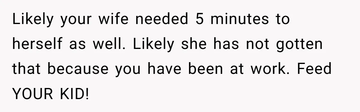 Likely your wife needed 5 minutes to herself as well. Likely she has not gotten that because you have been at work. Feed YOUR KID!
