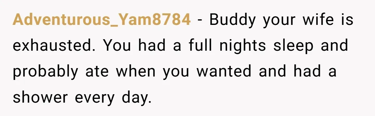 Adventurous_Yam8784 − Buddy your wife is exhausted. You had a full nights sleep and probably ate when you wanted and had a shower every day.