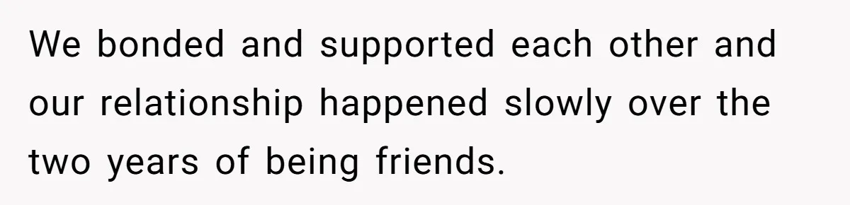 We bonded and supported each other and our relationship happened slowly over the two years of being friends.