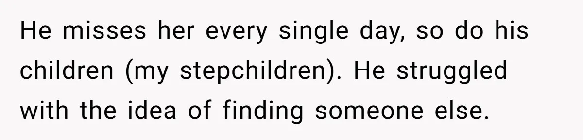 He misses her every single day, so do his children (my stepchildren). He struggled with the idea of finding someone else.