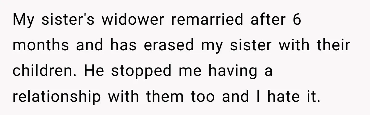 My sister's widower remarried after 6 months and has erased my sister with their children. He stopped me having a relationship with them too and I hate it.