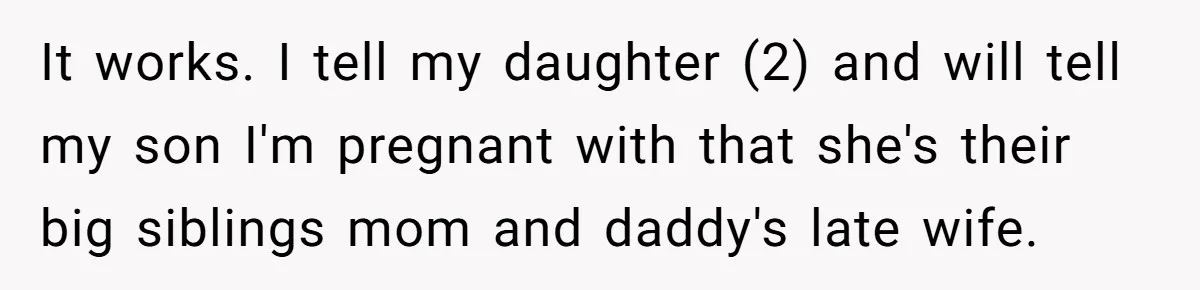 It works. I tell my daughter (2) and will tell my son I'm pregnant with that she's their big siblings mom and daddy's late wife.