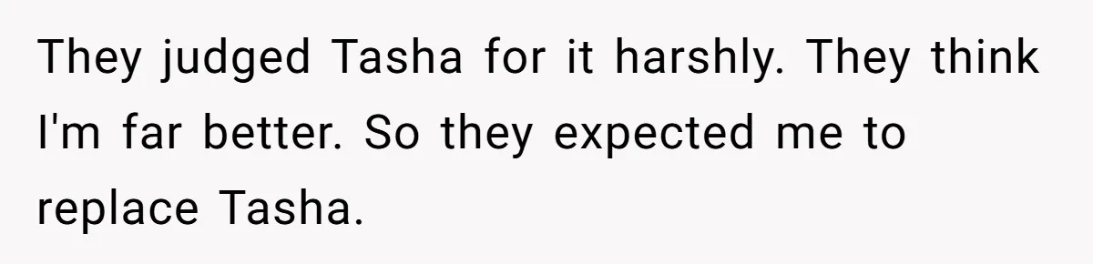 They judged Tasha for it harshly. They think I'm far better. So they expected me to replace Tasha.