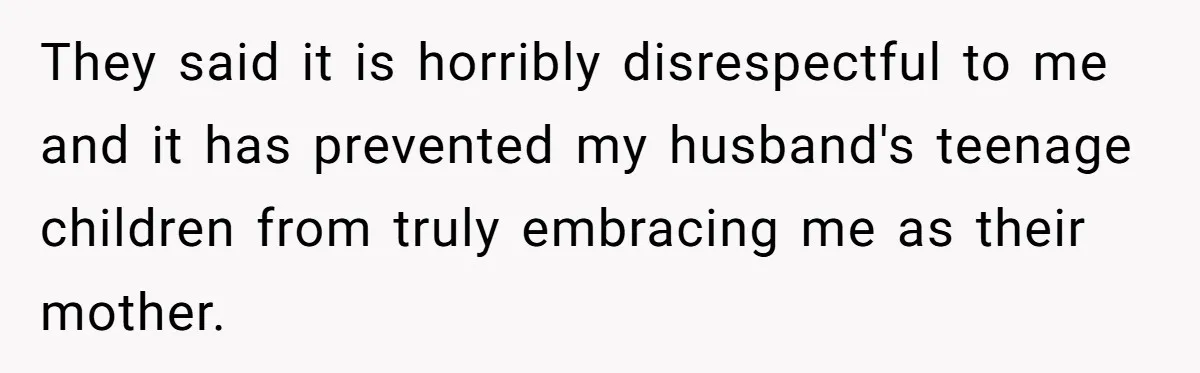 They said it is horribly disrespectful to me and it has prevented my husband's teenage children from truly embracing me as their mother.