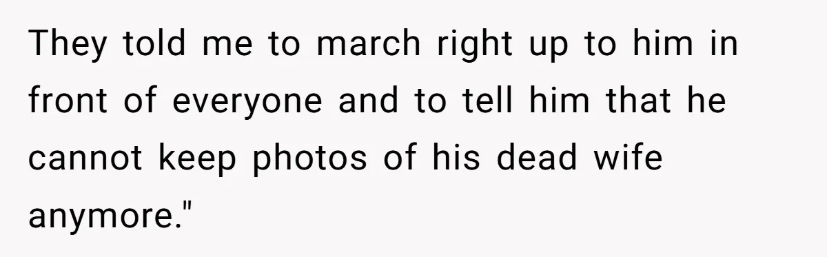 They told me to march right up to him in front of everyone and to tell him that he cannot keep photos of his dead wife anymore."