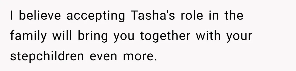 I believe accepting Tasha's role in the family will bring you together with your stepchildren even more.