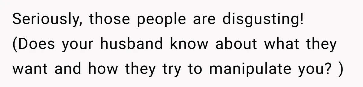 Seriously, those people are disgusting! (Does your husband know about what they want and how they try to manipulate you? )