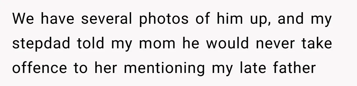 We have several photos of him up, and my stepdad told my mom he would never take offence to her mentioning my late father