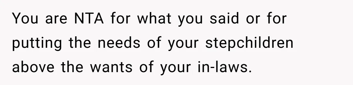You are NTA for what you said or for putting the needs of your stepchildren above the wants of your in-laws.